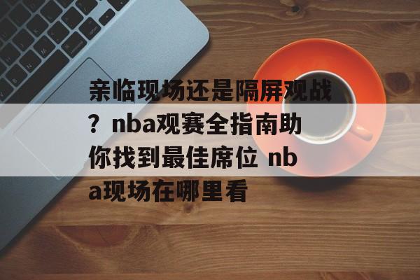 亲临现场还是隔屏观战？nba观赛全指南助你找到最佳席位 nba现场在哪里看