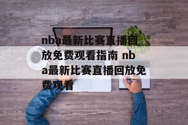 nba最新比赛直播回放免费观看指南 nba最新比赛直播回放免费观看