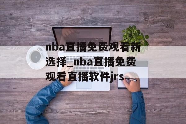 nba直播免费观看新选择_nba直播免费观看直播软件jrs