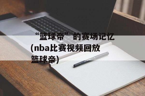 “篮球帝”的赛场记忆(nba比赛视频回放篮球帝)