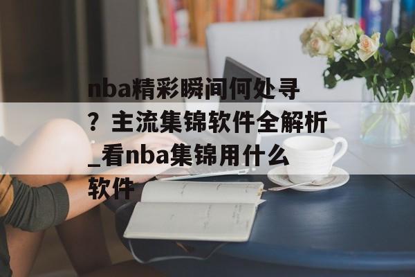 nba精彩瞬间何处寻？主流集锦软件全解析_看nba集锦用什么软件