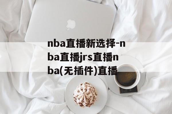 nba直播新选择-nba直播jrs直播nba(无插件)直播