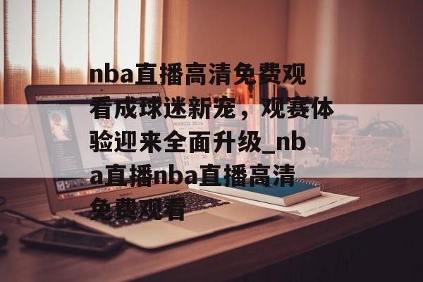nba直播高清免费观看成球迷新宠，观赛体验迎来全面升级_nba直播nba直播高清免费观看