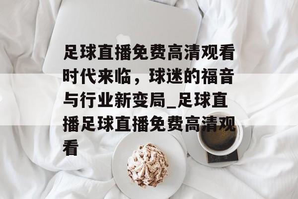 足球直播免费高清观看时代来临，球迷的福音与行业新变局_足球直播足球直播免费高清观看