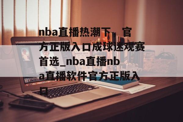 nba直播热潮下，官方正版入口成球迷观赛首选_nba直播nba直播软件官方正版入口