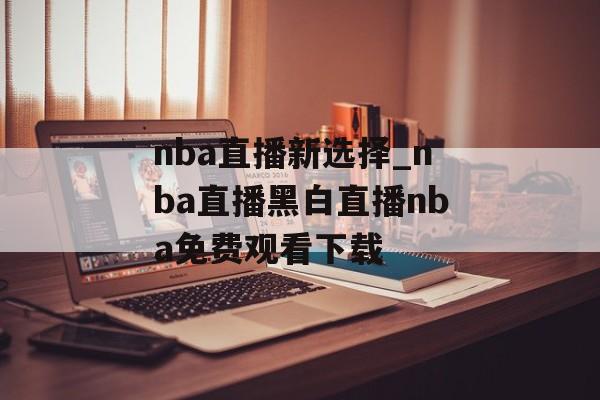 nba直播新选择_nba直播黑白直播nba免费观看下载
