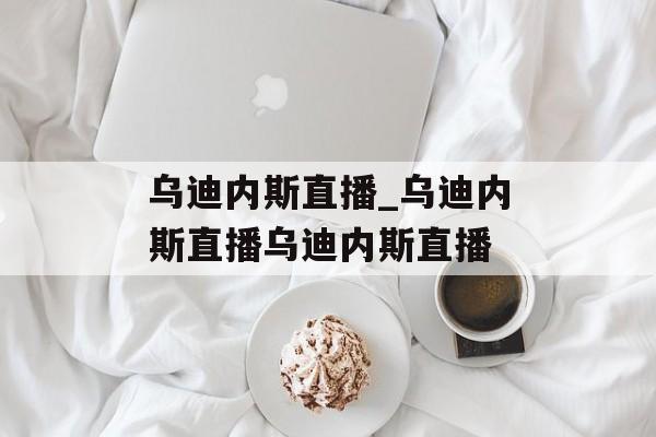 乌迪内斯直播_乌迪内斯直播乌迪内斯直播