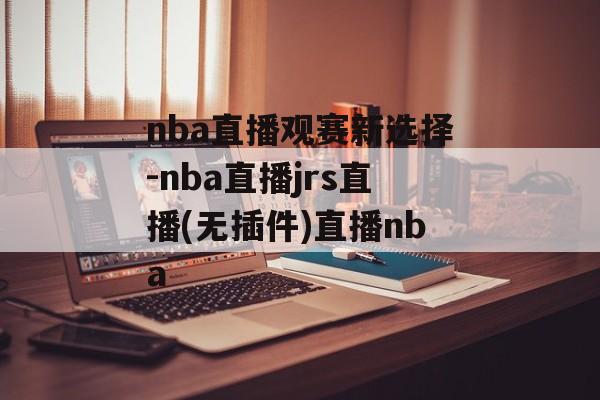 nba直播观赛新选择-nba直播jrs直播(无插件)直播nba