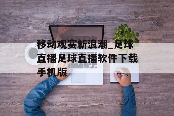 移动观赛新浪潮_足球直播足球直播软件下载手机版