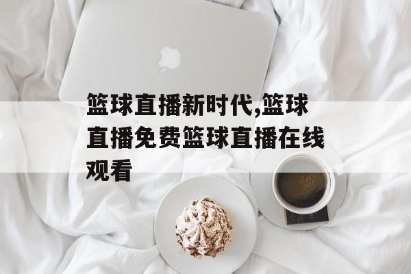 篮球直播新时代,篮球直播免费篮球直播在线观看