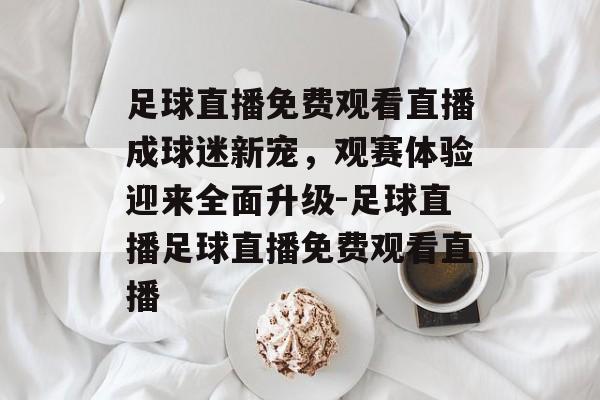 足球直播免费观看直播成球迷新宠，观赛体验迎来全面升级-足球直播足球直播免费观看直播