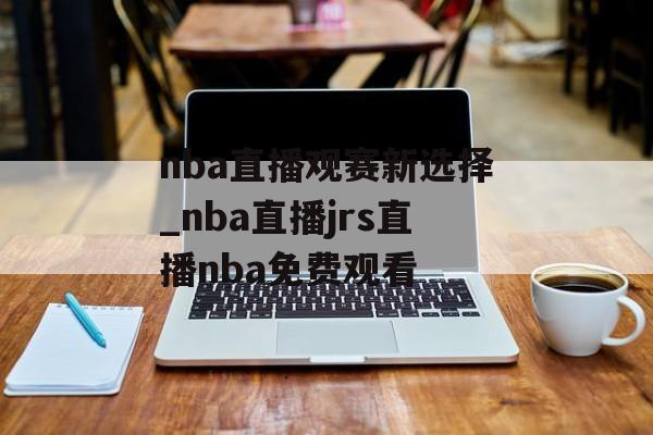 nba直播观赛新选择_nba直播jrs直播nba免费观看