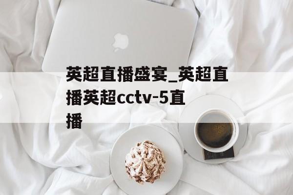 英超直播盛宴_英超直播英超cctv-5直播