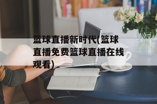 篮球直播新时代(篮球直播免费篮球直播在线观看)