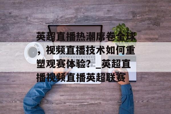 英超直播热潮席卷全球，视频直播技术如何重塑观赛体验？_英超直播视频直播英超联赛