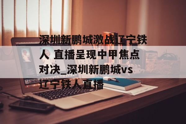 深圳新鹏城激战辽宁铁人 直播呈现中甲焦点对决_深圳新鹏城vs辽宁铁人直播