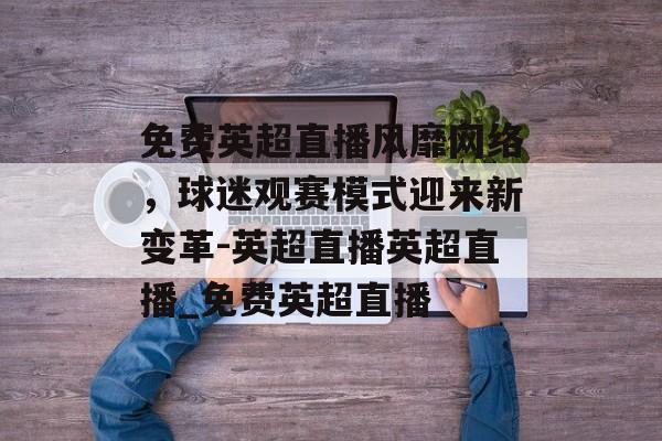 免费英超直播风靡网络，球迷观赛模式迎来新变革-英超直播英超直播_免费英超直播