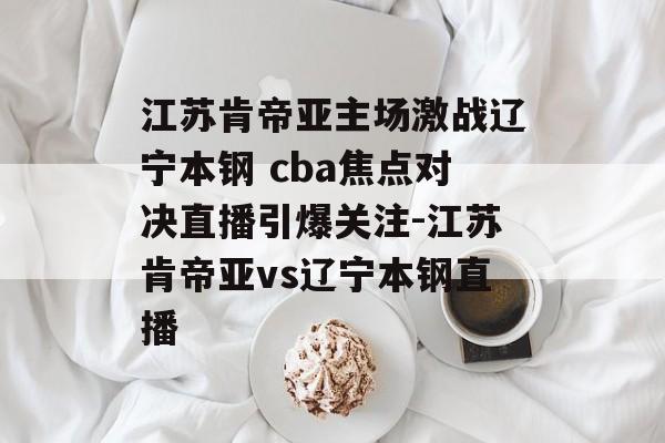 江苏肯帝亚主场激战辽宁本钢 cba焦点对决直播引爆关注-江苏肯帝亚vs辽宁本钢直播
