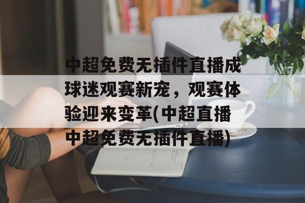 中超免费无插件直播成球迷观赛新宠，观赛体验迎来变革(中超直播中超免费无插件直播)