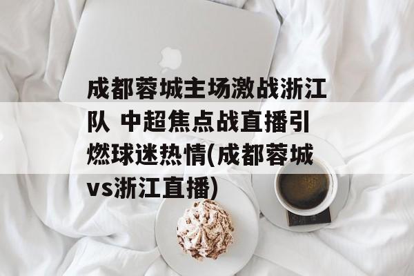 成都蓉城主场激战浙江队 中超焦点战直播引燃球迷热情(成都蓉城vs浙江直播)