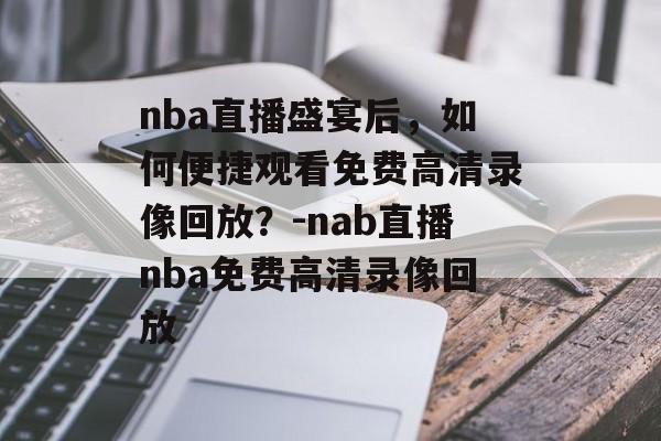 nba直播盛宴后，如何便捷观看免费高清录像回放？-nab直播nba免费高清录像回放