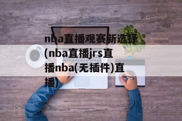 nba直播观赛新选择(nba直播jrs直播nba(无插件)直播)
