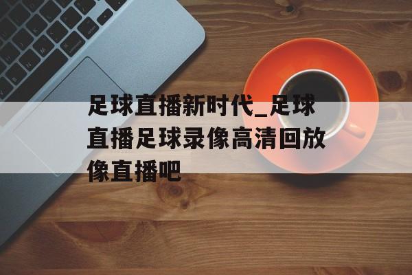 足球直播新时代_足球直播足球录像高清回放像直播吧