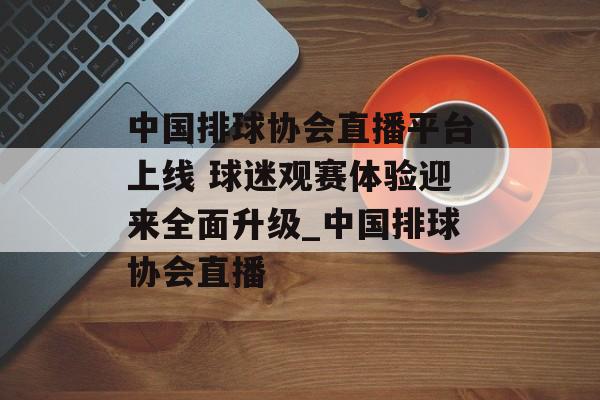 中国排球协会直播平台上线 球迷观赛体验迎来全面升级_中国排球协会直播