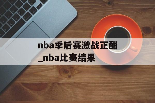 nba季后赛激战正酣_nba比赛结果