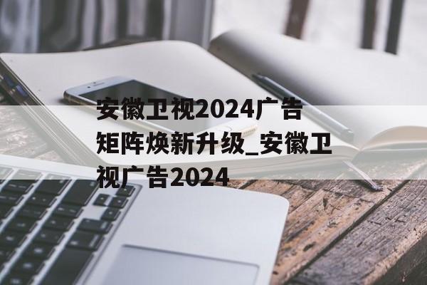 安徽卫视2024广告矩阵焕新升级_安徽卫视广告2024