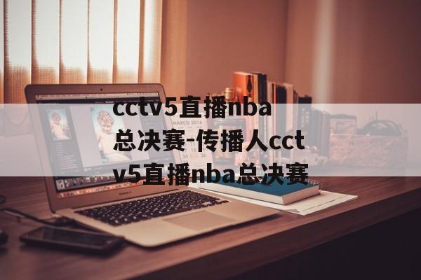 cctv5直播nba总决赛-传播人cctv5直播nba总决赛