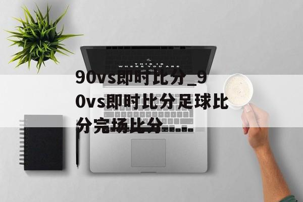 90vs即时比分_90vs即时比分足球比分完场比分