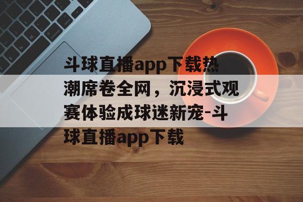 斗球直播app下载热潮席卷全网，沉浸式观赛体验成球迷新宠-斗球直播app下载