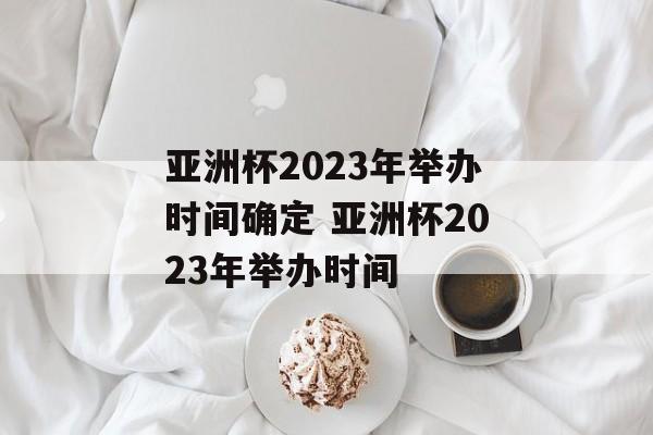 亚洲杯2023年举办时间确定 亚洲杯2023年举办时间