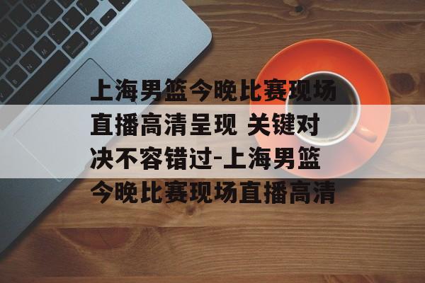 上海男篮今晚比赛现场直播高清呈现 关键对决不容错过-上海男篮今晚比赛现场直播高清