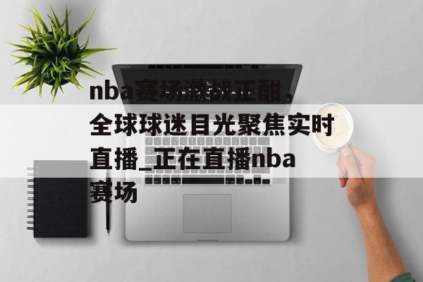 nba赛场激战正酣，全球球迷目光聚焦实时直播_正在直播nba赛场