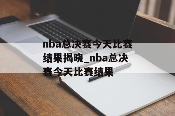 nba总决赛今天比赛结果揭晓_nba总决赛今天比赛结果