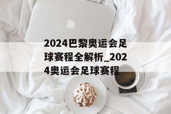 2024巴黎奥运会足球赛程全解析_2024奥运会足球赛程