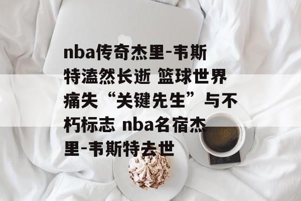 nba传奇杰里-韦斯特溘然长逝 篮球世界痛失“关键先生”与不朽标志 nba名宿杰里-韦斯特去世