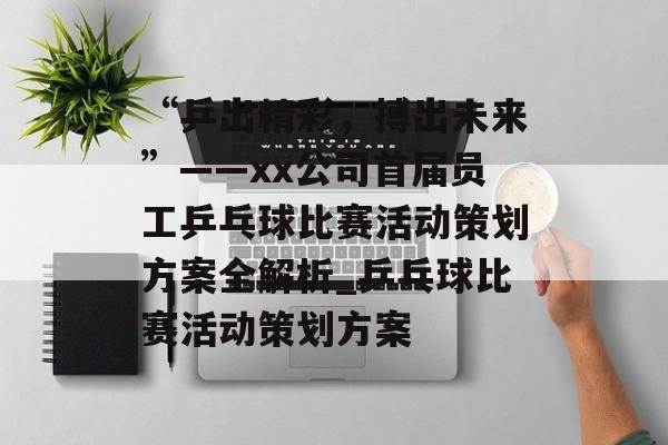 “乒出精彩，搏出未来”——xx公司首届员工乒乓球比赛活动策划方案全解析_乒乓球比赛活动策划方案