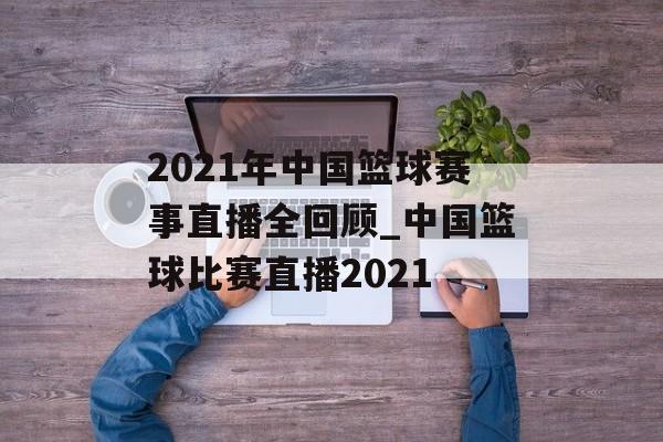 2021年中国篮球赛事直播全回顾_中国篮球比赛直播2021