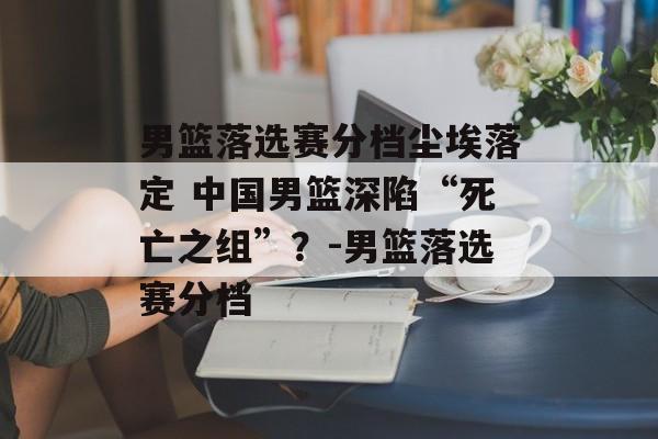 男篮落选赛分档尘埃落定 中国男篮深陷“死亡之组”？-男篮落选赛分档