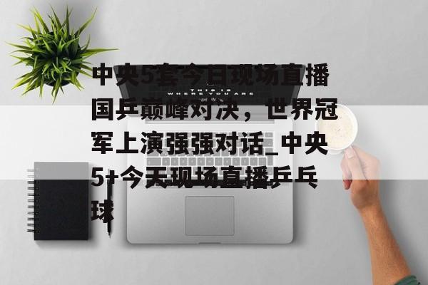 中央5套今日现场直播国乒巅峰对决，世界冠军上演强强对话_中央5+今天现场直播乒乓球