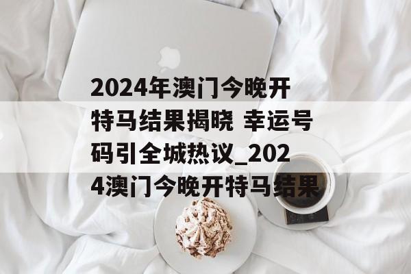 2024年澳门今晚开特马结果揭晓 幸运号码引全城热议_2024澳门今晚开特马结果