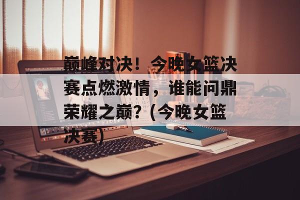 巅峰对决！今晚女篮决赛点燃激情，谁能问鼎荣耀之巅？(今晚女篮决赛)