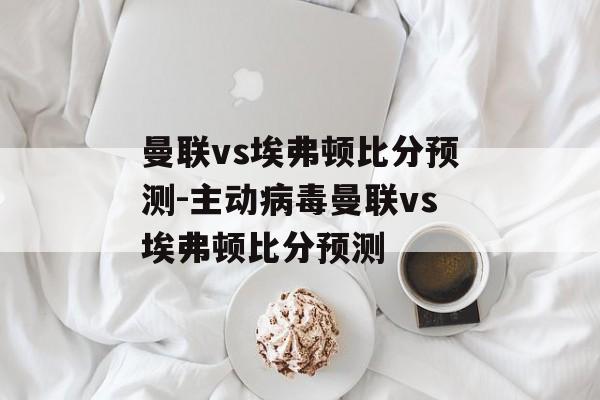 曼联vs埃弗顿比分预测-主动病毒曼联vs埃弗顿比分预测
