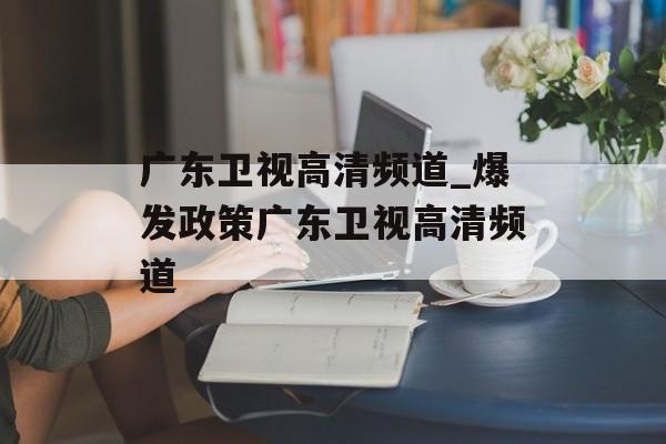 广东卫视高清频道_爆发政策广东卫视高清频道