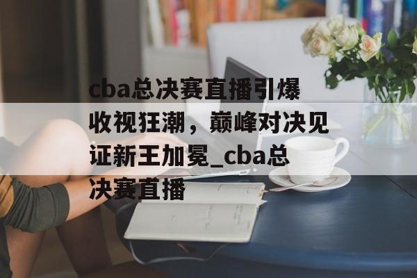 cba总决赛直播引爆收视狂潮，巅峰对决见证新王加冕_cba总决赛直播