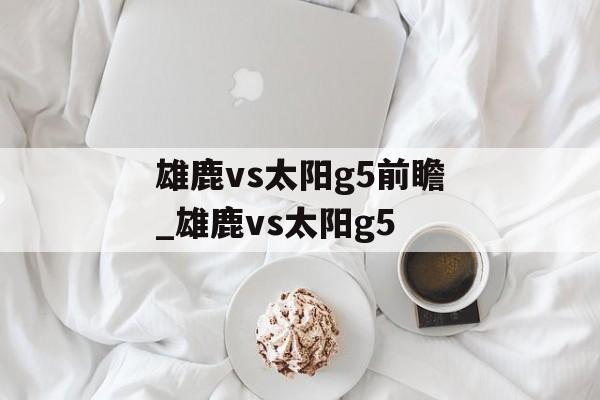 雄鹿vs太阳g5前瞻_雄鹿vs太阳g5