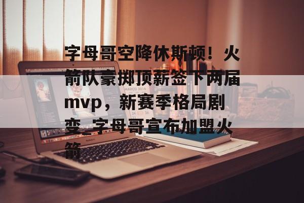 字母哥空降休斯顿！火箭队豪掷顶薪签下两届mvp，新赛季格局剧变_字母哥宣布加盟火箭